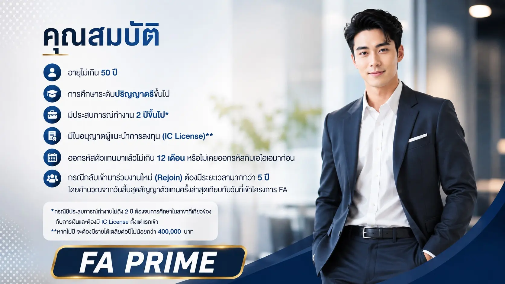 คุณสมบัติผู้สมัคร FA PRIME ได้แก่ อายุไม่เกิน 50 ปี การศึกษาระดับปริญญาตรีขึ้นไป มีประสบการณ์ทำงาน 2 ปีขึ้นไป มีใบอนุญาตผู้แนะนำการลงทุน (IC License) และเงื่อนไขการออกรหัสตัวแทน