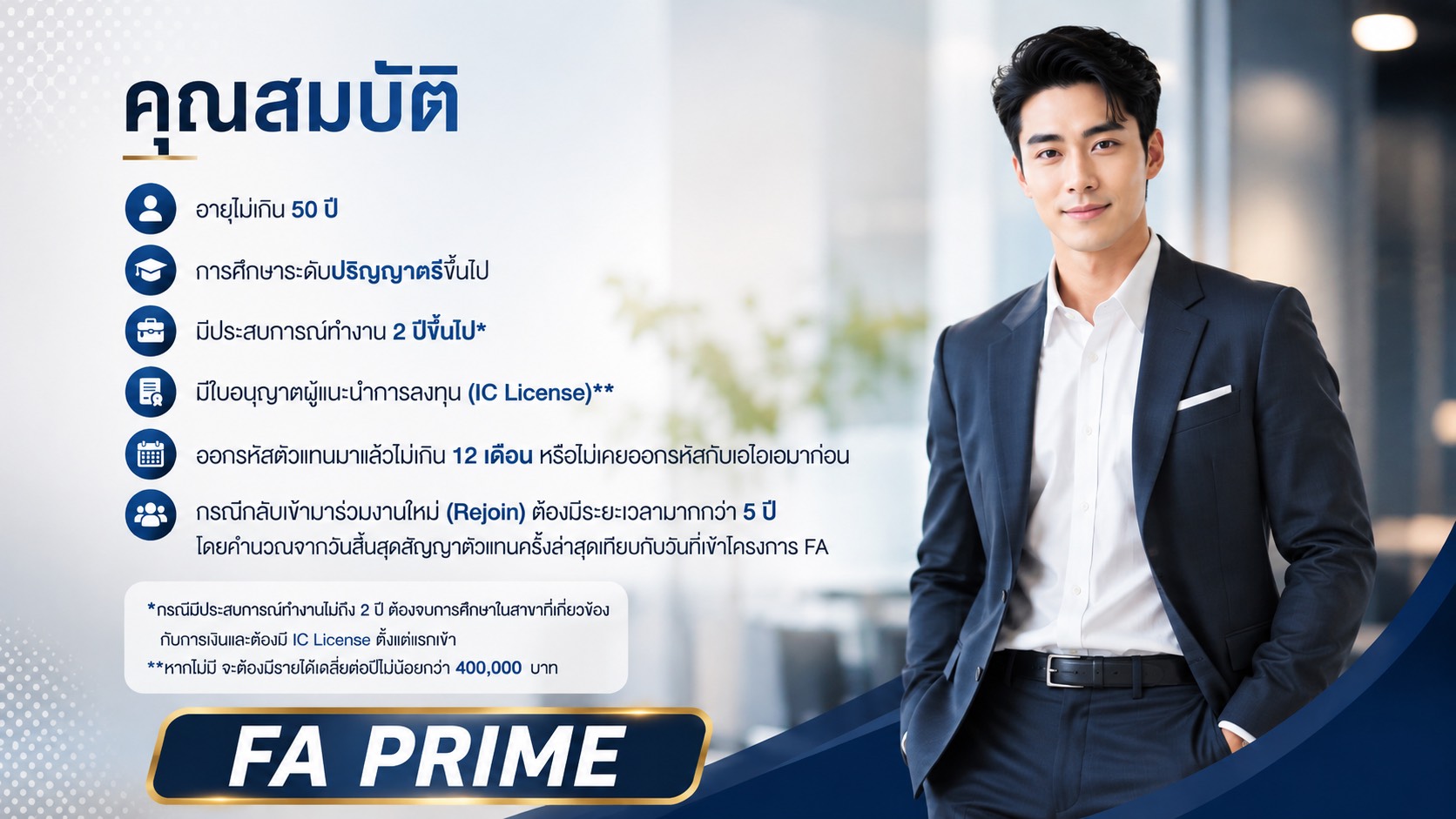 คุณสมบัติผู้สมัคร FA PRIME ได้แก่ อายุไม่เกิน 50 ปี การศึกษาระดับปริญญาตรีขึ้นไป มีประสบการณ์ทำงาน 2 ปีขึ้นไป มีใบอนุญาตผู้แนะนำการลงทุน (IC License) และเงื่อนไขการออกรหัสตัวแทน